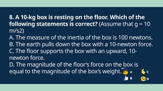 8. A 10-kg box is resting on the floor. Which of the
following statements is correct? (Assume that g = 10
m/s2)
A. The measure of the inertia of the box is 100 newtons.
B. The earth pulls down the box with a 10-newton force.
C. The floor supports the box with an upward, 10-
newton force.
D. The magnitude of the floor’s force on the box is
equal to the magnitude of the box’s weight.
 