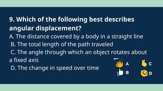 9. Which of the following best describes
angular displacement?
A. The distance covered by a body in a straight line
B. The total length of the path traveled
C. The angle through which an object rotates about
a fixed axis
D. The change in speed over time
 