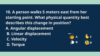 10. A person walks 5 meters east from her
starting point. What physical quantity best
describes this change in position?
A. Angular displacement
B. Linear displacement
C. Velocity
D. Torque
 