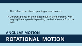 ROTATIONAL MOTION
ANGULAR MOTION
• This refers to an object spinning around an axis.
• Different points on the object move in circular paths, with
varying linear speeds depending on their distance from the
axis.
 
