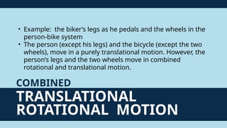 TRANSLATIONAL
ROTATIONAL MOTION
COMBINED
• Example: the biker’s legs as he pedals and the wheels in the
person-bike system
• The person (except his legs) and the bicycle (except the two
wheels), move in a purely translational motion. However, the
person’s legs and the two wheels move in combined
rotational and translational motion.
 