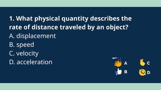 1. What physical quantity describes the
rate of distance traveled by an object?
A. displacement
B. speed
C. velocity
D. acceleration
 