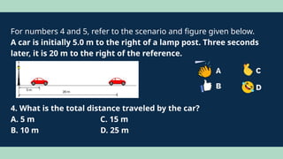 For numbers 4 and 5, refer to the scenario and figure given below.
A car is initially 5.0 m to the right of a lamp post. Three seconds
later, it is 20 m to the right of the reference.
4. What is the total distance traveled by the car?
A. 5 m C. 15 m
B. 10 m D. 25 m
 