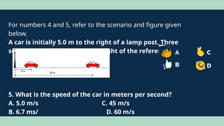For numbers 4 and 5, refer to the scenario and figure given
below.
A car is initially 5.0 m to the right of a lamp post. Three
seconds later, it is 20 m to the right of the reference.
5. What is the speed of the car in meters per second?
A. 5.0 m/s C. 45 m/s
B. 6.7 ms/ D. 60 m/s
 