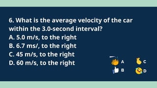 6. What is the average velocity of the car
within the 3.0-second interval?
A. 5.0 m/s, to the right
B. 6.7 ms/, to the right
C. 45 m/s, to the right
D. 60 m/s, to the right
 