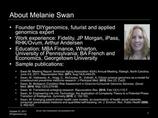 About Melanie Swan Founder DIYgenomics, futurist and applied genomics expert Work experience: Fidelity, JP Morgan, iPass, RHK/Ovum, Arthur Andersen Education: MBA Finance, Wharton, University of Pennsylvania; BA French and Economics, Georgetown University Sample publications: Source: http://melanieswan.com/publications.htm Swan M. Meeting Report: American Aging Association 40(th) Annual Meeting, Raleigh, North Carolina, June 3-6, 2011.  Rejuvenation Res .  2011,  Aug;14(4):449-55. Swan, M., Hathaway, K., Hogg, C., McCauley, R., Vollrath, A. Citizen science genomics as a model for crowdsourced preventive medicine research.  J Participat Med .  2010,  Dec 23; 2:e20.  Swan, M. Multigenic Condition Risk Assessment in Direct-to-Consumer Genomic Services.  Genet. Med.   2010 , May;12(5):279-88. Swan, M. Translational antiaging research.  Rejuvenation Res.   2010 , Feb;13(1):115-7. Swan, M. Engineering Life into Technology: the Application of Complexity Theory to a Potential Phase Transition of Intelligence.  Symmetry   2010 , 2, 150:183.  Swan, M. Emerging patient-driven health care models: an examination of health social networks, consumer personalized medicine and quantified self-tracking.  Int. J. Environ. Res. Public Health   2009 , 2, 492-525. 