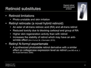 Retinoid substitutes Retinoid limitations Photo-unstable and skin irritation  Retinyl retinoate (a novel hybrid retinoid)  An ester of all-trans retinoic acid (RA) and all-trans retinol Reduced toxicity due to blocking carboxyl end group of RA  Higher skin regeneration activity than with retinol Increases the stability of retinol which may have an anti-wrinkle effect  ( Kim H et al, Br J Dermatol, 2010 ) Retinyl N-formyl aspartamate A synthesized photostable retinol derivative with a similar effect on collagenase expression level as retinol  (Lee MS et al, J Am Acad Dermatol, 2006) Image credit: http://www.enprani.com Enprani retinyl retinoate-based product  