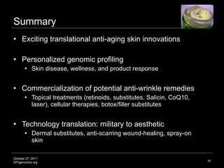 Summary Exciting translational anti-aging skin innovations  Personalized genomic profiling Skin disease, wellness, and product response  Commercialization of potential anti-wrinkle remedies Topical treatments (retinoids, substitutes, Salicin, CoQ10, laser), cellular therapies, botox/filler substitutes Technology translation: military to aesthetic Dermal substitutes, anti-scarring wound-healing, spray-on skin Image credit: http://www.drbaileyskincare.com 