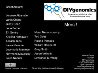 Merci! Melanie Swan Founder DIYgenomics +1-650-681-9482 @DIYgenomics www.DIYgenomics.org [email_address] Slides: http://slideshare.net/LaBlogga Creative Commons 3.0 license Collaborators:  Lorenzo Albanello Janet Chang Cindy Chen John Furber Eri Gentry Kristina Hathaway Takashi Kido Laura Klemme Lucymarie Mantese Raymond McCauley Louis Nahum Marat Nepomnyashy Ted Odet Roland Parnaso William Reinhardt Greg Smith Aaron Vollrath Lawrence S. Wong  Crowd-sourced clinical trials Personal genome apps 