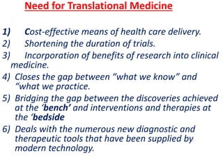 .
Need for Translational Medicine
1) Cost-effective means of health care delivery.
2) Shortening the duration of trials.
3) Incorporation of benefits of research into clinical
medicine.
4) Closes the gap between “what we know” and
“what we practice.
5) Bridging the gap between the discoveries achieved
at the ‘bench’ and interventions and therapies at
the ‘bedside
6) Deals with the numerous new diagnostic and
therapeutic tools that have been supplied by
modern technology.
 