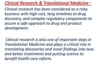 .
Clinical Research & Translational Medicine :
Clinical research has been considered as a risky
business with high cost, long timelines to drug
discovery, and complex regulatory components to
assure a safe approach to drug and product
development.
Clinical research is also one of important steps in
Translational Medicine and plays a critical role in
translating discoveries and novel findings into new
and better treatments and putting science to
benefit health care reform.
 