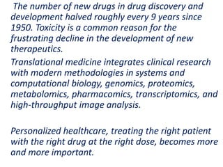 .
The number of new drugs in drug discovery and
development halved roughly every 9 years since
1950. Toxicity is a common reason for the
frustrating decline in the development of new
therapeutics.
Translational medicine integrates clinical research
with modern methodologies in systems and
computational biology, genomics, proteomics,
metabolomics, pharmacomics, transcriptomics, and
high-throughput image analysis.
Personalized healthcare, treating the right patient
with the right drug at the right dose, becomes more
and more important.
 