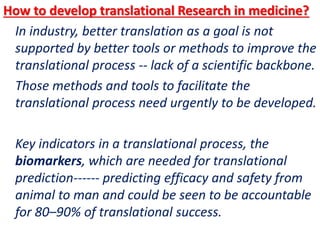 .
How to develop translational Research in medicine?
In industry, better translation as a goal is not
supported by better tools or methods to improve the
translational process -- lack of a scientific backbone.
Those methods and tools to facilitate the
translational process need urgently to be developed.
Key indicators in a translational process, the
biomarkers, which are needed for translational
prediction------ predicting efficacy and safety from
animal to man and could be seen to be accountable
for 80–90% of translational success.
 