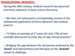 .
TRANSLATIONAL RESEARCH :
During the 20th century, medical research has observed
enormous advances in basic science discovery.
---We have not witnessed a corresponding success in the
widespread application of these advances into medical
practice
---“It takes an average of 17 years for only 14% of new
scientific discoveries to enter day-to-day clinical practice.”
---Bridging the gap between the discoveries achieved at the
‘bench’ and interventions and therapies at the ‘bedside’
remain a challenge.
 