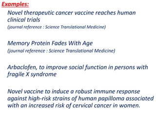 .
Examples:
Novel therapeutic cancer vaccine reaches human
clinical trials
(journal reference : Science Translational Medicine)
Memory Protein Fades With Age
(journal reference : Science Translational Medicine)
Arbaclofen, to improve social function in persons with
fragile X syndrome
Novel vaccine to induce a robust immune response
against high-risk strains of human papilloma associated
with an increased risk of cervical cancer in women.
 