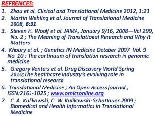 .
REFRENCES:
1. Zhou et al. Clinical and Translational Medicine 2012, 1:21
2. Martin Wehling et al. Journal of Translational Medicine
2008, 6:31
3. Steven H. Woolf et al. JAMA, January 9/16, 2008—Vol 299,
No. 2 ; The Meaning of Translational Research and Why It
Matters
4. Khoury et al. ; Genetics IN Medicine October 2007 Vol. 9
No. 10 ; The continuum of translation research in genomic
medicine
5. Gregory Venters et al. Drug Discovery World Spring
2010;The healthcare industry’s evolving role in
translational research
6. Translational Medicine ; An Open Access journal ;
ISSN:2161-1025 ; www.omicsonline.org
7. C. A. Kulikowski, C. W. Kulikowski: Schattauer 2009 ;
Biomedical and Health Informatics in Translational
Medicine
 