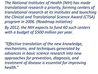 .
The National Institutes of Health (NIH) has made
translational research a priority, forming centers of
translational research at its institutes and launching
the Clinical and Translational Science Award (CTSA)
program in 2006. (Roadmap initiative)
By 2012, the NIH expects to fund 60 such centers
with a budget of $500 million per year.
“Effective translation of the new knowledge,
mechanisms, and techniques generated by
advances in basic science research into new
approaches for prevention, diagnosis, and
treatment of disease is essential for improving
health.”
 