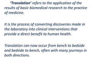 .
‘Translation’ refers to the application of the
results of basic biomedical research to the practice
of medicine.
It is the process of converting discoveries made in
the laboratory into clinical interventions that
provide a direct benefit to human health.
Translation can now occur from bench to bedside
and bedside to bench, often with many journeys in
both directions.
 