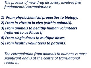 .
The process of new drug discovery involves five
fundamental extrapolations:
1) From physiochemical properties to biology.
2) From in vitro to in vivo (within animals).
3) From animals to healthy human volunteers
(referred to as Phase I)
4) From single doses to multiple doses.
5) From healthy volunteers to patients.
The extrapolation from animals to humans is most
significant and is at the centre of translational
research.
 