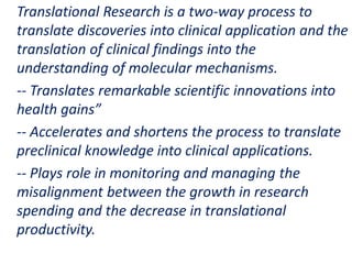 .
Translational Research is a two-way process to
translate discoveries into clinical application and the
translation of clinical findings into the
understanding of molecular mechanisms.
-- Translates remarkable scientific innovations into
health gains”
-- Accelerates and shortens the process to translate
preclinical knowledge into clinical applications.
-- Plays role in monitoring and managing the
misalignment between the growth in research
spending and the decrease in translational
productivity.
 