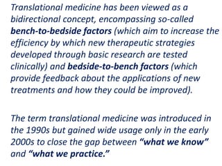 .
Translational medicine has been viewed as a
bidirectional concept, encompassing so-called
bench-to-bedside factors (which aim to increase the
efficiency by which new therapeutic strategies
developed through basic research are tested
clinically) and bedside-to-bench factors (which
provide feedback about the applications of new
treatments and how they could be improved).
The term translational medicine was introduced in
the 1990s but gained wide usage only in the early
2000s to close the gap between “what we know”
and “what we practice.”
 