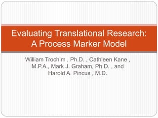 Evaluating Translational Research: 
A Process Marker Model 
William Trochim , Ph.D. , Cathleen Kane , 
M.P.A., Mark J. Graham, Ph.D. , and 
Harold A. Pincus , M.D. 
 