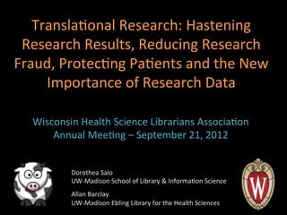 Transla'onal	
  Research:	
  Hastening	
  
 Research	
  Results,	
  Reducing	
  Research	
  
Fraud,	
  Protec'ng	
  Pa'ents	
  and	
  the	
  New	
  
     Importance	
  of	
  Research	
  Data	
  

   Wisconsin	
  Health	
  Science	
  Librarians	
  Associa'on	
  
       Annual	
  Mee'ng	
  –	
  September	
  21,	
  2012	
  


             Dorothea	
  Salo	
  
             UW-­‐Madison	
  School	
  of	
  Library	
  &	
  Informa'on	
  Science	
  
             	
  
             Allan	
  Barclay	
  
             UW-­‐Madison	
  Ebling	
  Library	
  for	
  the	
  Health	
  Sciences	
  
 