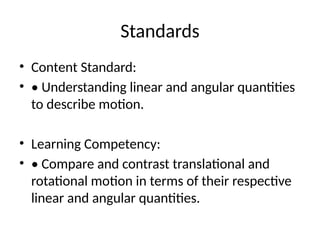 Standards
• Content Standard:
• • Understanding linear and angular quantities
to describe motion.
• Learning Competency:
• • Compare and contrast translational and
rotational motion in terms of their respective
linear and angular quantities.
 