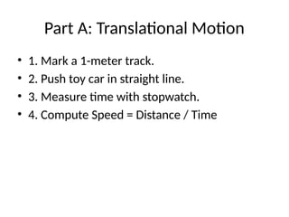 Part A: Translational Motion
• 1. Mark a 1-meter track.
• 2. Push toy car in straight line.
• 3. Measure time with stopwatch.
• 4. Compute Speed = Distance / Time
 