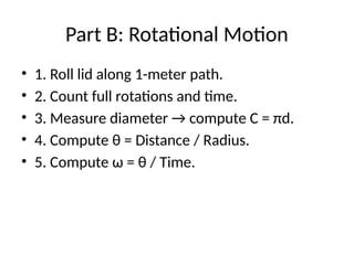 Part B: Rotational Motion
• 1. Roll lid along 1-meter path.
• 2. Count full rotations and time.
• 3. Measure diameter → compute C = πd.
• 4. Compute θ = Distance / Radius.
• 5. Compute ω = θ / Time.
 