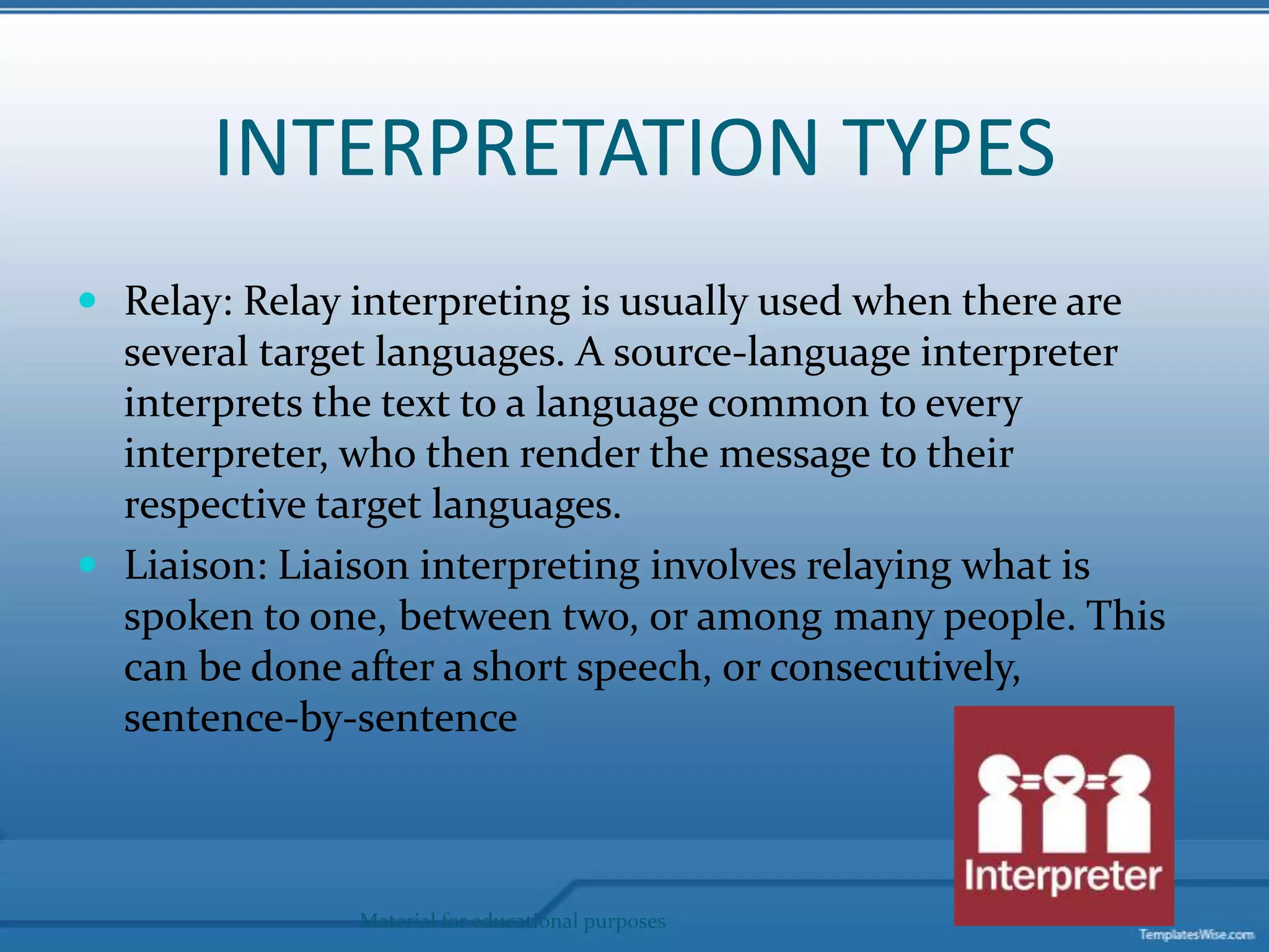 INTERPRETATION TYPESRelay: Relay interpreting is usually used when there are several target languages. A source-language interpreter interprets the text to a language common to every interpreter, who then render the message to their respective target languages.Liaison: Liaison interpreting involves relaying what is spoken to one, between two, or among many people. This can be done after a short speech, or consecutively, sentence-by-sentenceMaterial for educational purposes