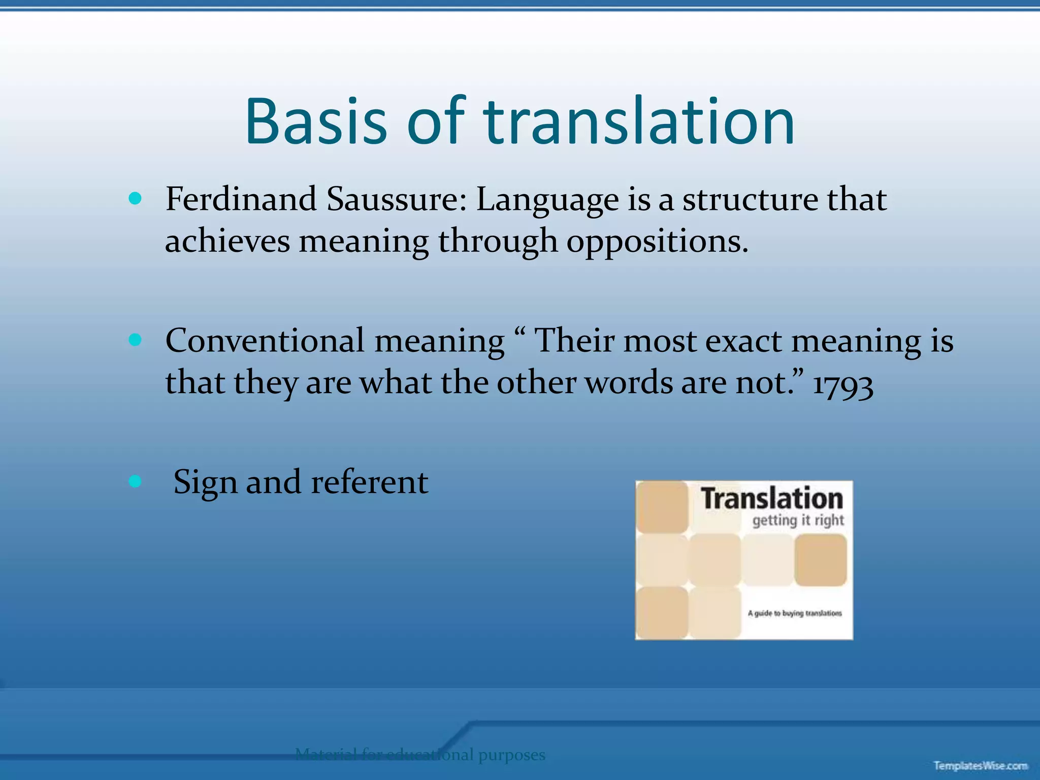 Basis of translation Ferdinand Saussure: Language is a structure that achieves meaning through oppositions. Conventional meaning “ Their most exact meaning is that they are what the other words are not.” 1793 Sign and referentMaterial for educational purposes
