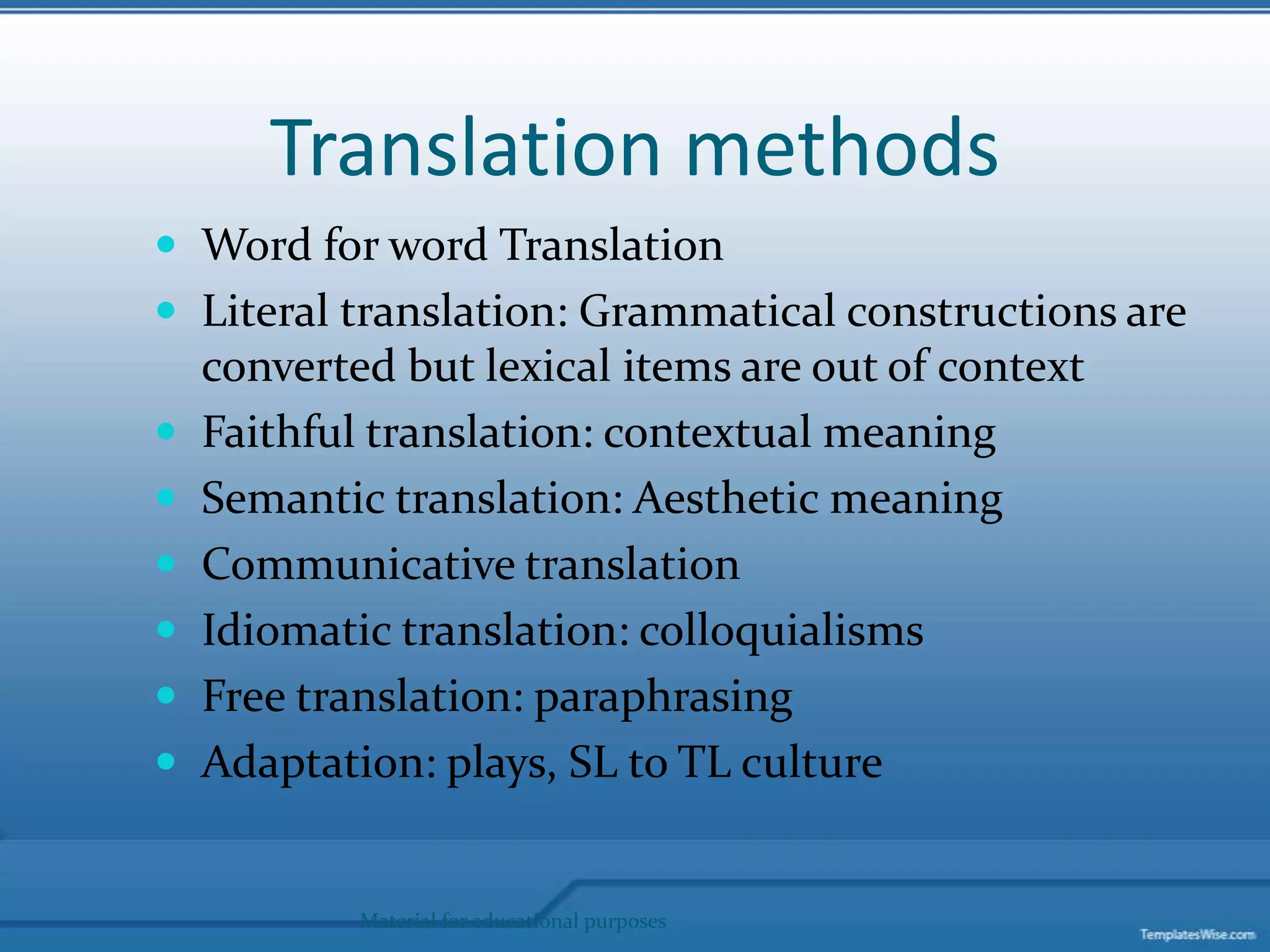 Translation methods Word for word TranslationLiteral translation: Grammatical constructions are converted but lexical items are out of contextFaithful translation: contextual meaningSemantic translation: Aesthetic meaningCommunicative translationIdiomatic translation: colloquialisms Free translation: paraphrasing Adaptation: plays, SL to TL culture Material for educational purposes