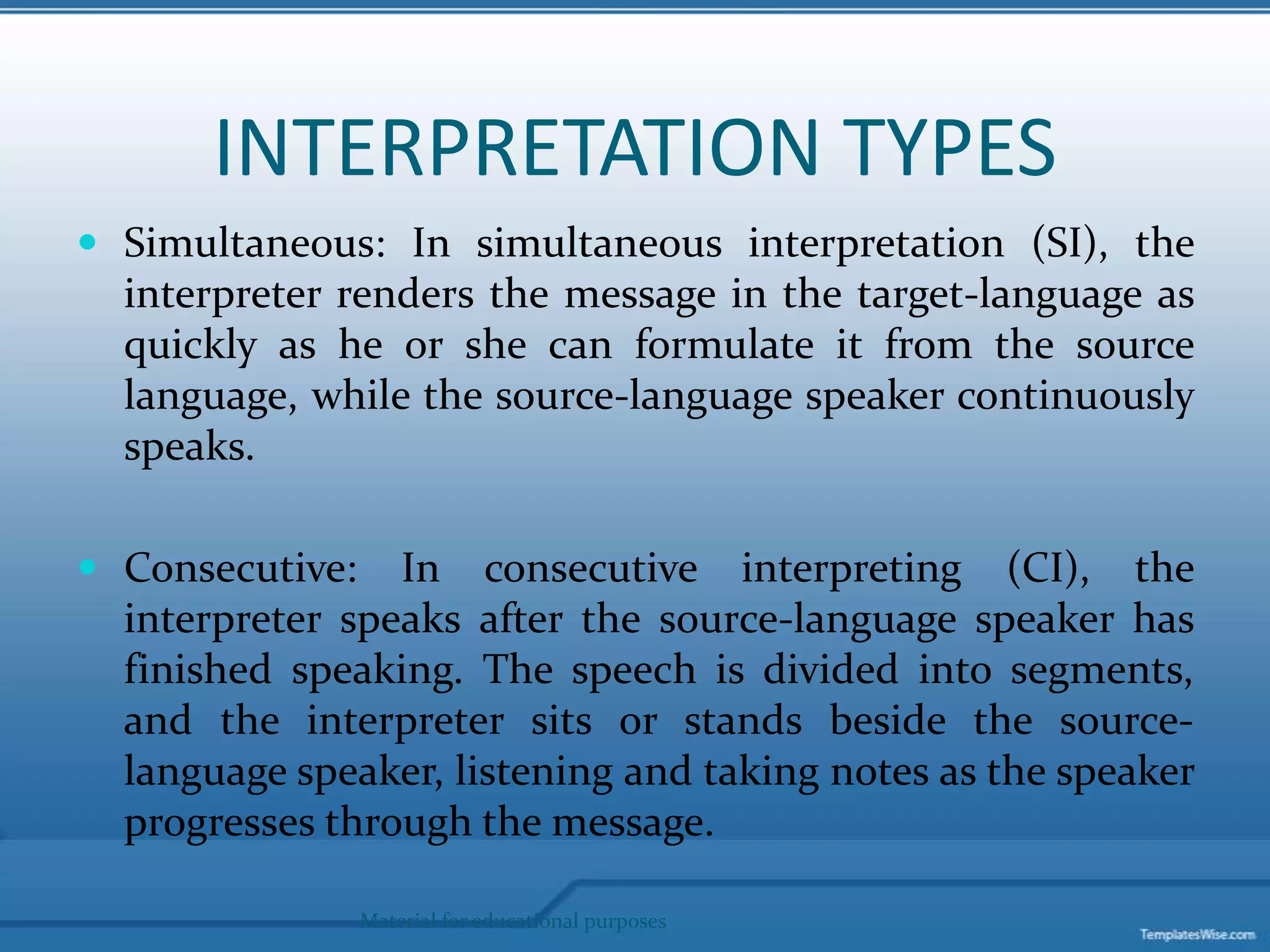 INTERPRETATION TYPESSimultaneous: In simultaneous interpretation (SI), the interpreter renders the message in the target-language as quickly as he or she can formulate it from the source language, while the source-language speaker continuously speaks.Consecutive: In consecutive interpreting (CI), the interpreter speaks after the source-language speaker has finished speaking. The speech is divided into segments, and the interpreter sits or stands beside the source-language speaker, listening and taking notes as the speaker progresses through the message. Material for educational purposes