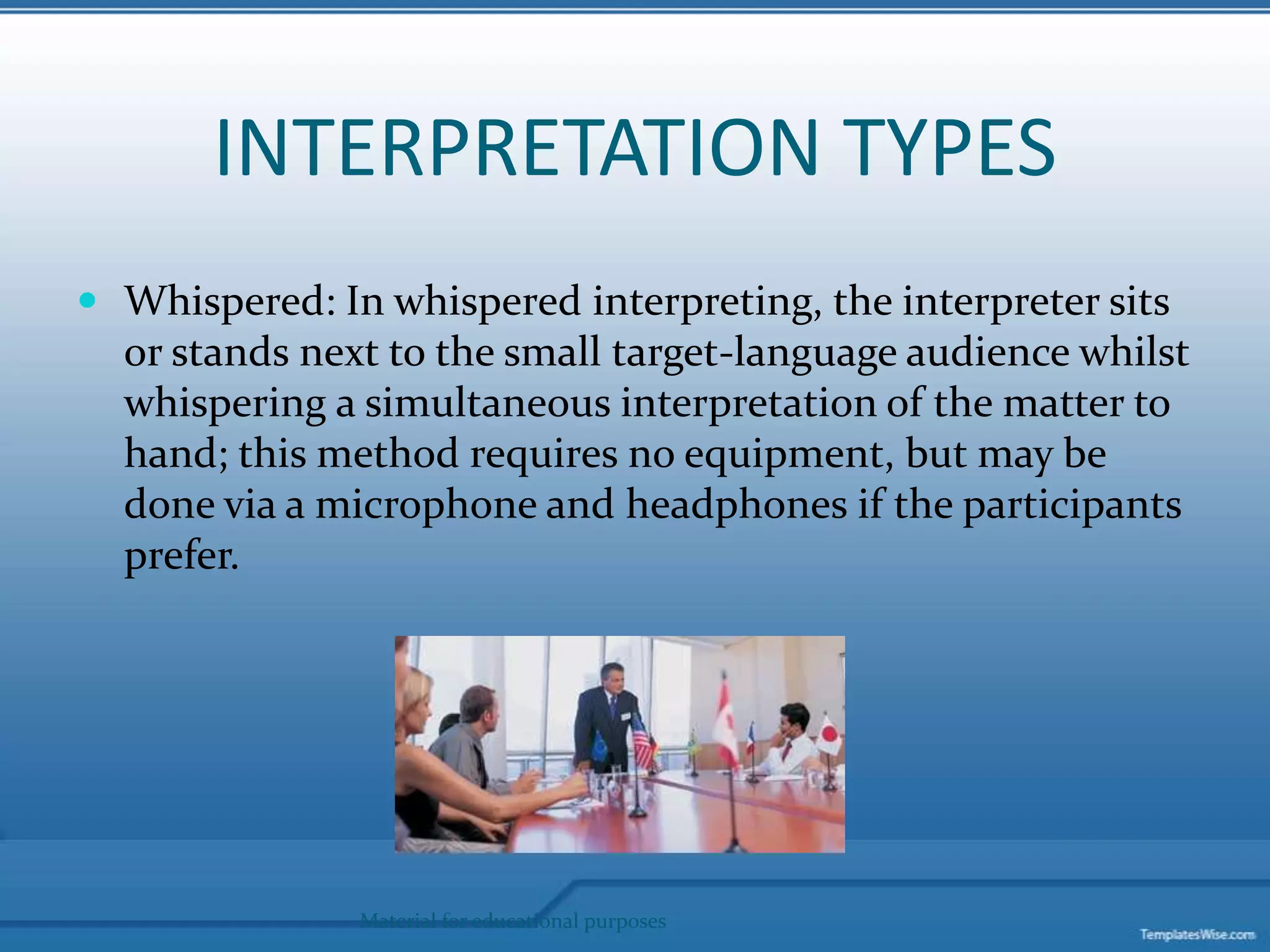 INTERPRETATION TYPESWhispered: In whispered interpreting, the interpreter sits or stands next to the small target-language audience whilst whispering a simultaneous interpretation of the matter to hand; this method requires no equipment, but may be done via a microphone and headphones if the participants prefer.Material for educational purposes