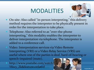MODALITIESOn-site: Also called "in-person interpreting," this delivery method requires the interpreter to be physically present in order for the interpretation to take place. Telephone: Also referred to as "over-the-phone interpreting," this modality enables the interpreter to deliver interpretation via telephone. The interpreter is added to a conference call.Video: Interpretation services via Video Remote Interpreting (VRI) or a Video Relay Service (VRS) are useful where one of the parties is deaf, hard-of-hearing or speech-impaired (mute). http://www.youtube.com/watch?v=ZIG-YKwy_Zk&feature=relatedMaterial for educational purposes