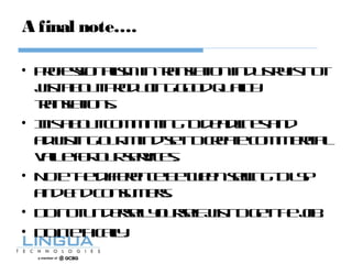 A final note….
• Professionalismintranslationindustryisnot
justaboutproducinggoodquality
translations.
• Itisaboutcommittingtodeadlinesand
adjustingourmind-settocreatecommercial
valueforourservices.
• NotethedifferencebetweensellingtoLSP
andEndConsumers.
• Donotundersellyourselfjusttogetthejob.
• Doitethically.
 