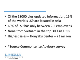 • Of the 18000 plus updated information, 15%
of the world’s LSP are located in Asia
• 60% of LSP has only between 2-5 employees
• None from Vietnam in the top 30 Asia LSPs
• Highest sales – Honyaku Center – 73 million
• *Source Commonsense Advisory survey
 