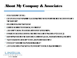About My Company & Associates
• Foundedin1996
• OneofLongestservingLocalizationandTranslationCompanyin
Singapore
• MultilanguageVendor
• BranchofficeBangkok, Thailand
• AdheretoEN15038EuropeanStandards
• PartofGlobalCommunicationsBusinessGroup(GCBG)
 RepresentedinSingapore, Germany, UK, NewZealand, Korea
 Supportedbymorethan200staffglobally
 Poolof5000linguistsworldwide
• AnnualGroupRevenueofmorethanUS$20million
 
