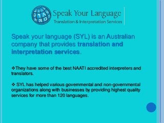Speak your language (SYL) is an Australian
company that provides translation and
interpretation services.

They have some of the best NAATI accredited interpreters and
translators.

 SYL has helped various governmental and non-governmental
organizations along with businesses by providing highest quality
services for more than 120 languages.
 
