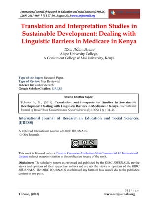 International Journal of Research in Education and Social Sciences (IJRESS)
ISSN: 2617-4804 1 (1) 31-36, August 2018 www.oircjournals.org
31 | P a g e
Toboso, (2018) www.oircjournals.org
Translation and Interpretation Studies in
Sustainable Development: Dealing with
Linguistic Barriers in Medicare in Kenya
TobosoMahero Bernard
Alupe University College,
A Constituent College of Moi University, Kenya
Type of the Paper: Research Paper.
Type of Review: Peer Reviewed.
Indexed in: worldwide web.
Google Scholar Citation: IJRESS
International Journal of Research in Education and Social Sciences,
(IJRESS)
A Refereed International Journal of OIRC JOURNALS.
© Oirc Journals.
This work is licensed under a Creative Commons Attribution-Non Commercial 4.0 International
License subject to proper citation to the publication source of the work.
Disclaimer: The scholarly papers as reviewed and published by the OIRC JOURNALS, are the
views and opinions of their respective authors and are not the views or opinions of the OIRC
JOURNALS. The OIRC JOURNALS disclaims of any harm or loss caused due to the published
content to any party.
How to Cite this Paper:
Tobaso B., M., (2018). Translation and Interpretation Studies in Sustainable
Development: Dealing with Linguistic Barriers in Medicare in Kenya. International
Journal of Research in Education and Social Sciences (IJRESS) 1 (1), 31-36.
 