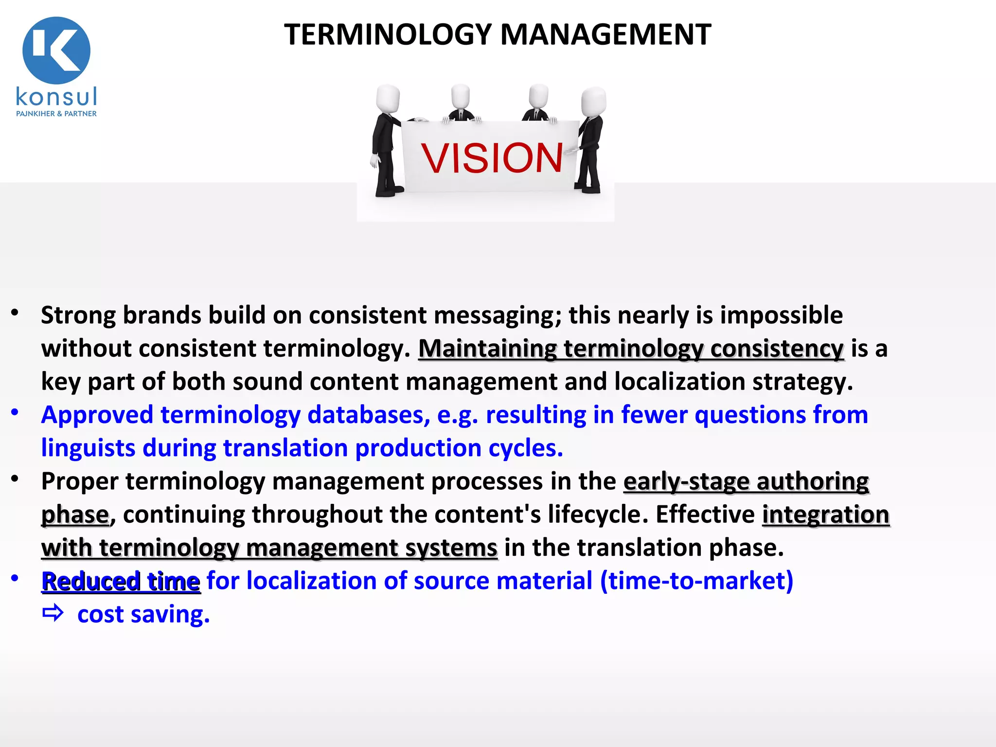 12
TERMINOLOGY MANAGEMENT
• Strong brands build on consistent messaging; this nearly is impossible
without consistent terminology. Maintaining terminology consistencyMaintaining terminology consistency is a
key part of both sound content management and localization strategy.
• Approved terminology databases, e.g. resulting in fewer questions from
linguists during translation production cycles.
• Proper terminology management processes in the early-stage authoringearly-stage authoring
phasephase, continuing throughout the content's lifecycle. Effective integrationintegration
withwith terminology managementterminology management systemssystems in the translation phase.
• Reduced timeReduced time for localization of source material (time-to-market)
 cost saving.
 