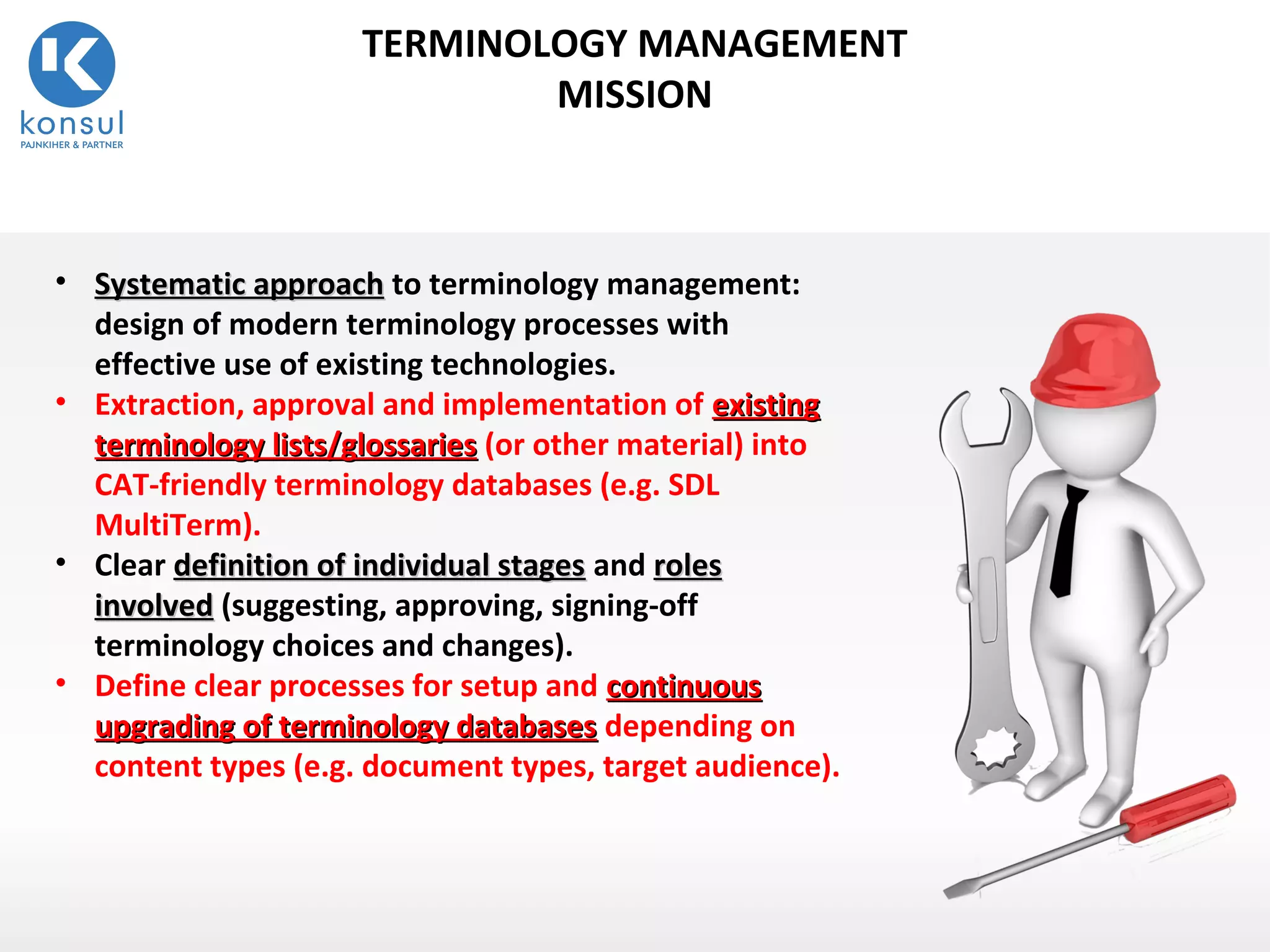 13
TERMINOLOGY MANAGEMENT
MISSION
• Systematic approachSystematic approach to terminology management:
design of modern terminology processes with
effective use of existing technologies.
• Extraction, approval and implementation of existingexisting
terminology lists/glossariesterminology lists/glossaries (or other material) into
CAT-friendly terminology databases (e.g. SDL
MultiTerm).
• Clear definition of individual stagesdefinition of individual stages and rolesroles
involvedinvolved (suggesting, approving, signing-off
terminology choices and changes).
• Define clear processes for setup and continuouscontinuous
upgrading of terminology databasesupgrading of terminology databases depending on
content types (e.g. document types, target audience).
 