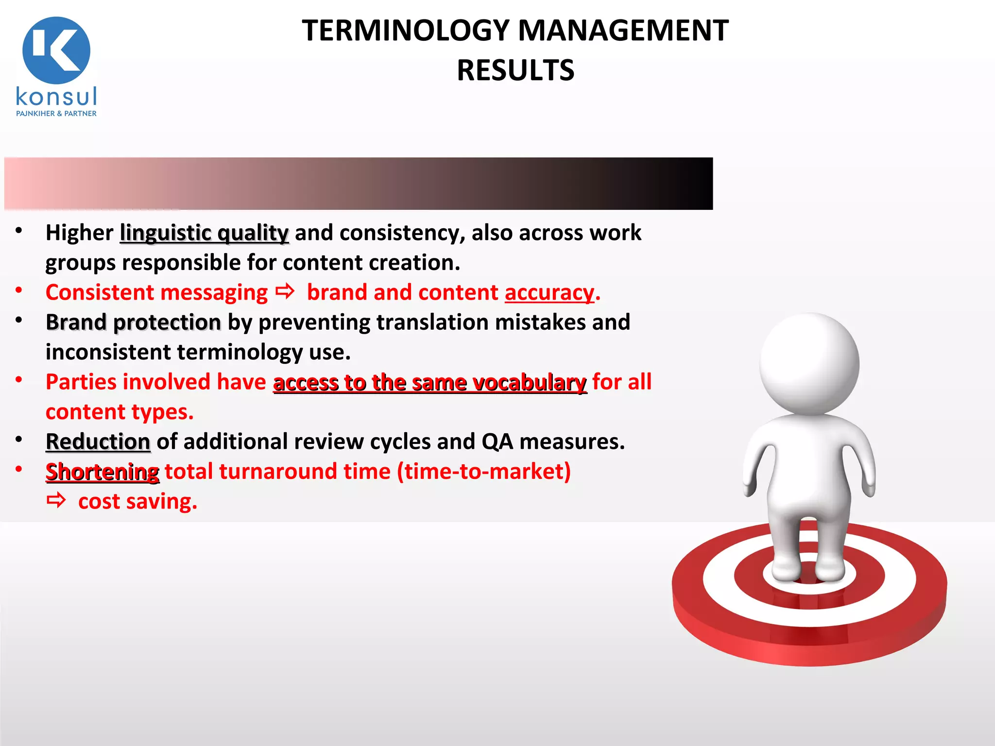 14
• Higher linguistic qualitylinguistic quality and consistency, also across work
groups responsible for content creation.
• Consistent messaging  brand and content accuracy.
• Brand protectionBrand protection by preventing translation mistakes and
inconsistent terminology use.
• Parties involved have access to the same vocabularyaccess to the same vocabulary for all
content types.
• ReductionReduction of additional review cycles and QA measures.
• ShorteningShortening total turnaround time (time-to-market)
 cost saving.
TERMINOLOGY MANAGEMENT
RESULTS
 