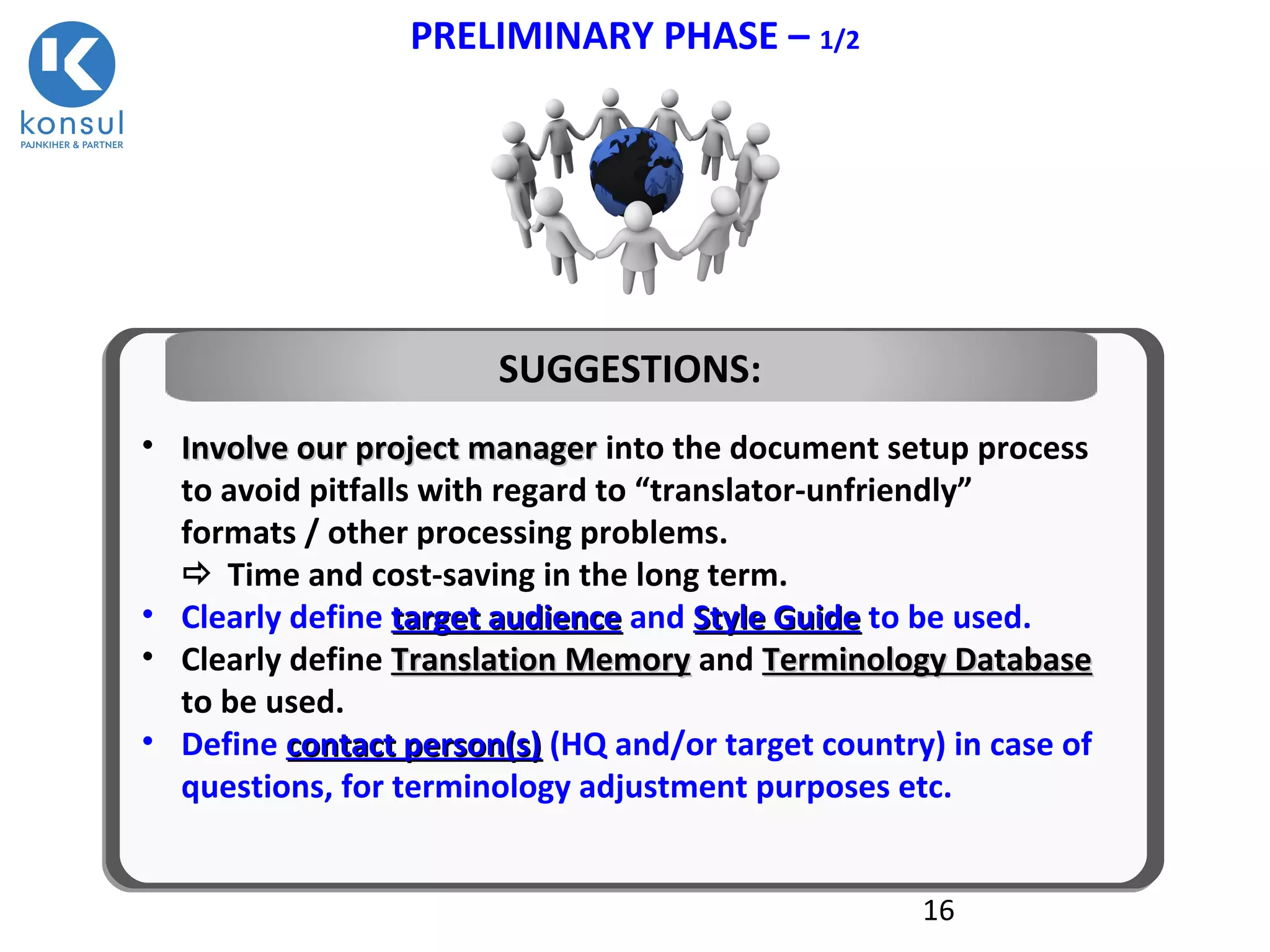 16
PRELIMINARY PHASE – 1/2
• Involve our project managerInvolve our project manager into the document setup process
to avoid pitfalls with regard to “translator-unfriendly”
formats / other processing problems.
 Time and cost-saving in the long term.
• Clearly define target audiencetarget audience and Style GuideStyle Guide to be used.
• Clearly define Translation MemoryTranslation Memory and Terminology DatabaseTerminology Database
to be used.
• Define contact person(s)contact person(s) (HQ and/or target country) in case of
questions, for terminology adjustment purposes etc.
SUGGESTIONS:
 