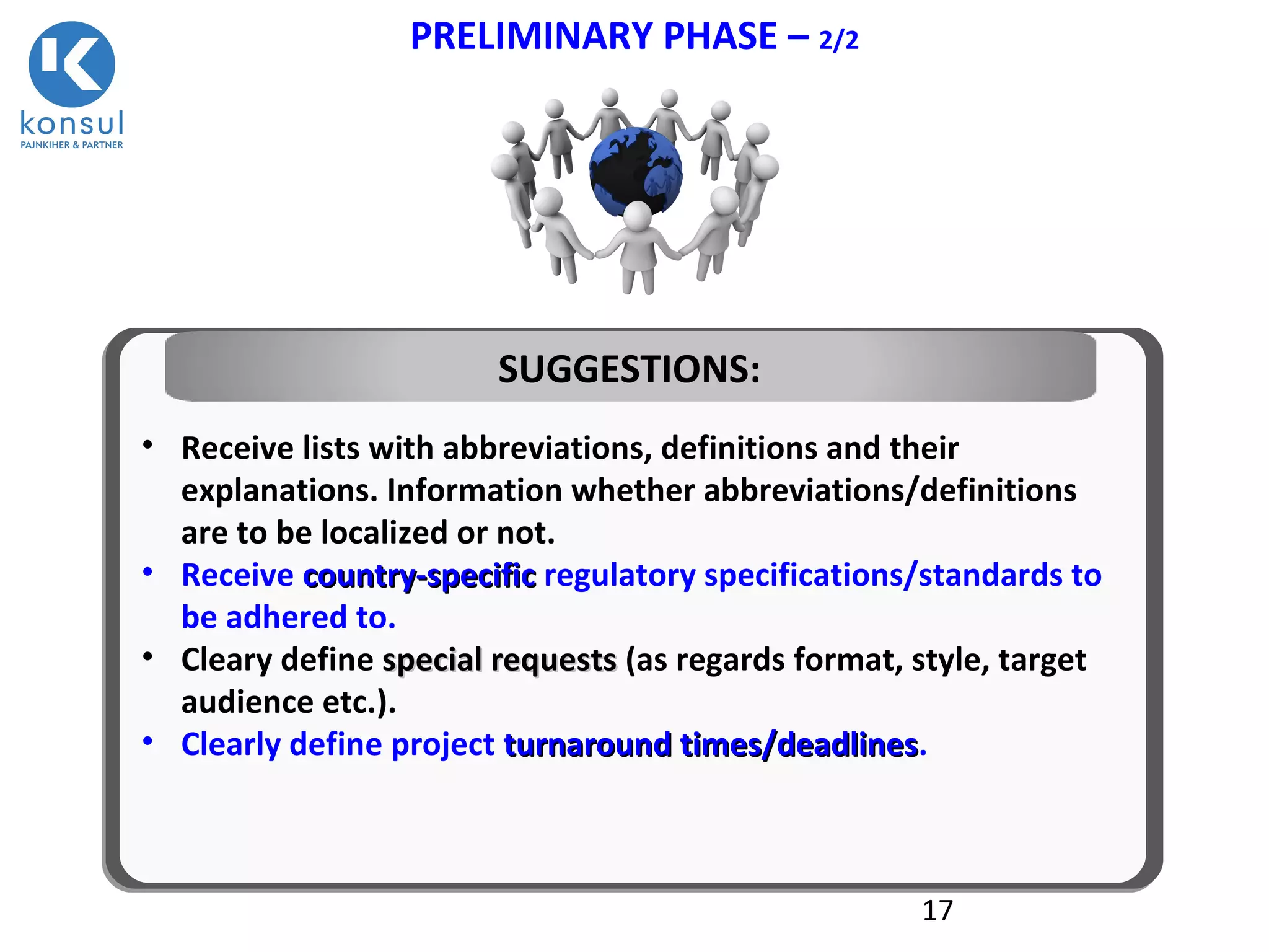 17
PRELIMINARY PHASE – 2/2
• Receive lists with abbreviations, definitions and their
explanations. Information whether abbreviations/definitions
are to be localized or not.
• Receive countcountrry-specificy-specific regulatory specifications/standards to
be adhered to.
• Cleary define special requestsspecial requests (as regards format, style, target
audience etc.).
• Clearly define project turnaround times/deadlinesturnaround times/deadlines.
SUGGESTIONS:
 