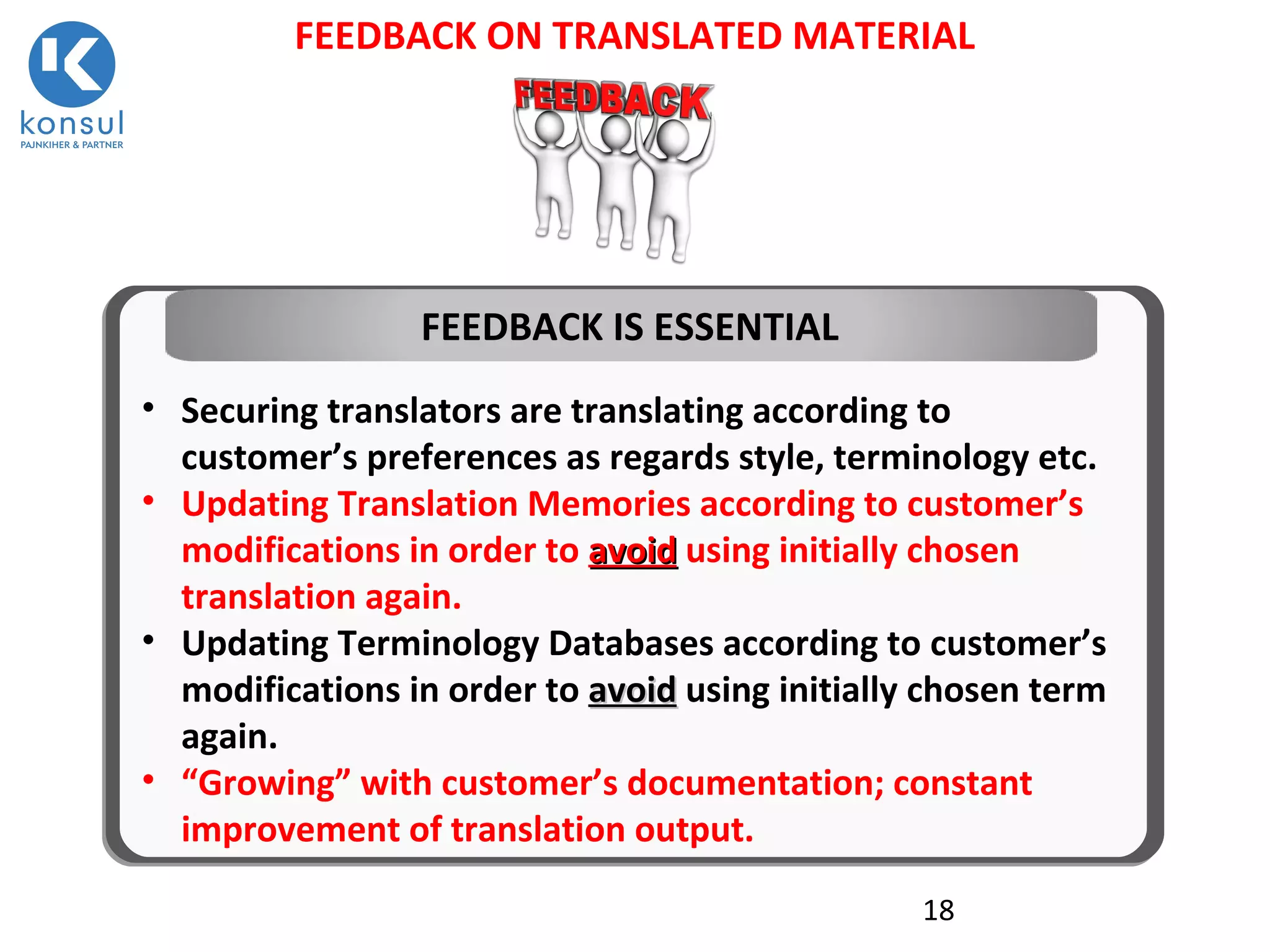 18
FEEDBACK ON TRANSLATED MATERIAL
• Securing translators are translating according to
customer’s preferences as regards style, terminology etc.
• Updating Translation Memories according to customer’s
modifications in order to avoidavoid using initially chosen
translation again.
• Updating Terminology Databases according to customer’s
modifications in order to avoidavoid using initially chosen term
again.
• “Growing” with customer’s documentation; constant
improvement of translation output.
FEEDBACK IS ESSENTIAL
 