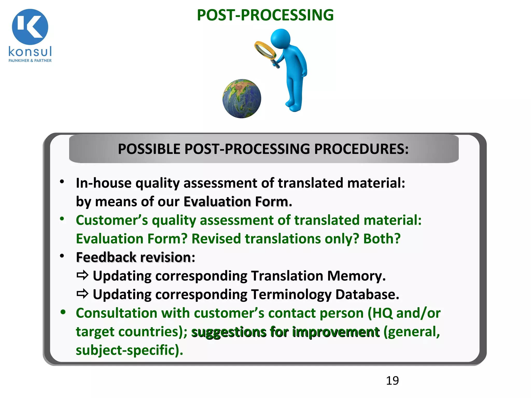 19
POST-PROCESSING
• In-house quality assessment of translated material:
by means of our Evaluation FormEvaluation Form.
• Customer’s quality assessment of translated material:
Evaluation Form? Revised translations only? Both?
• Feedback revisionFeedback revision:
Updating corresponding Translation Memory.
Updating corresponding Terminology Database.
• Consultation with customer’s contact person (HQ and/or
target countries); suggestions for improvementsuggestions for improvement (general,
subject-specific).
POSSIBLE POST-PROCESSING PROCEDURES:
 