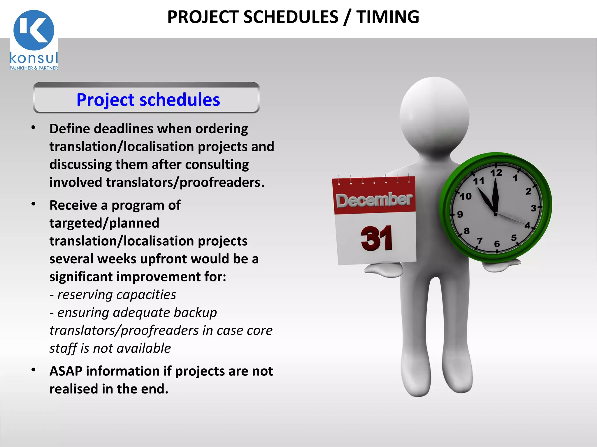 20
PROJECT SCHEDULES / TIMING
• Define deadlines when ordering
translation/localisation projects and
discussing them after consulting
involved translators/proofreaders.
• Receive a program of
targeted/planned
translation/localisation projects
several weeks upfront would be a
significant improvement for:
- reserving capacities
- ensuring adequate backup
translators/proofreaders in case core
staff is not available
• ASAP information if projects are not
realised in the end.
Project schedules
 