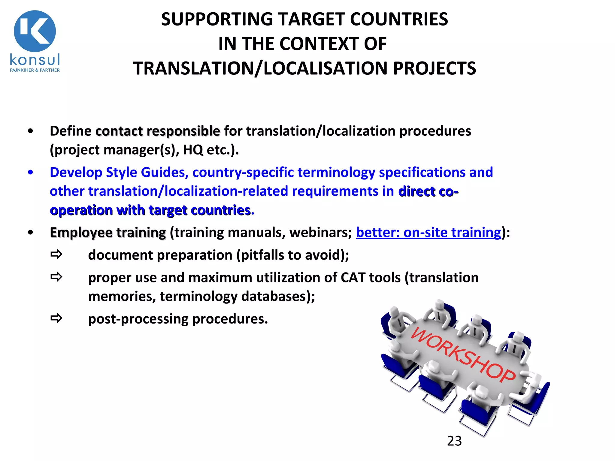 23
SUPPORTING TARGET COUNTRIES
IN THE CONTEXT OF
TRANSLATION/LOCALISATION PROJECTS
• Define contact responsiblecontact responsible for translation/localization procedures
(project manager(s), HQ etc.).
• Develop Style Guides, country-specific terminology specifications and
other translation/localization-related requirements in direct codirect co--
operation with target countriesoperation with target countries.
• Employee trainingEmployee training (training manuals, webinars; better: on-site training):
 document preparation (pitfalls to avoid);
 proper use and maximum utilization of CAT tools (translation
memories, terminology databases);
 post-processing procedures.
 